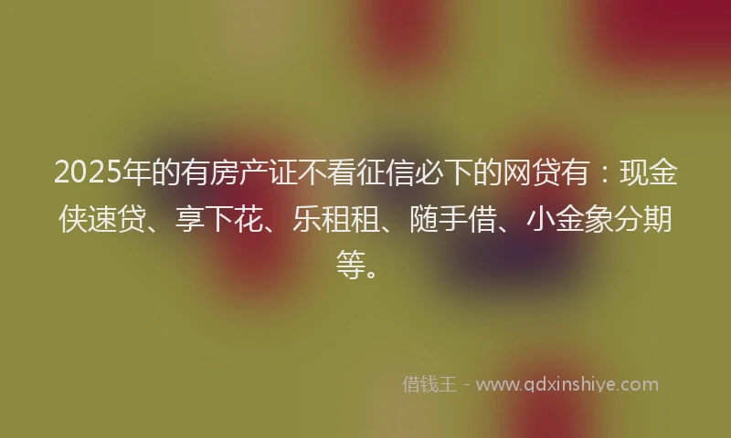 2025年的有房产证不看征信必下的网贷有：现金侠速贷、享下花、乐租租、随手借、小金象分期等。