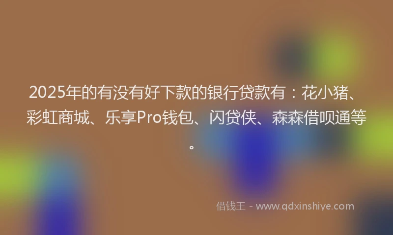 2025年的有没有好下款的银行贷款有：花小猪、彩虹商城、乐享Pro钱包、闪贷侠、森森借呗通等。