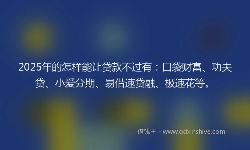 2025年的怎样能让贷款不过有：口袋财富、功夫贷、小爱分期、易借速贷融、极速花等。