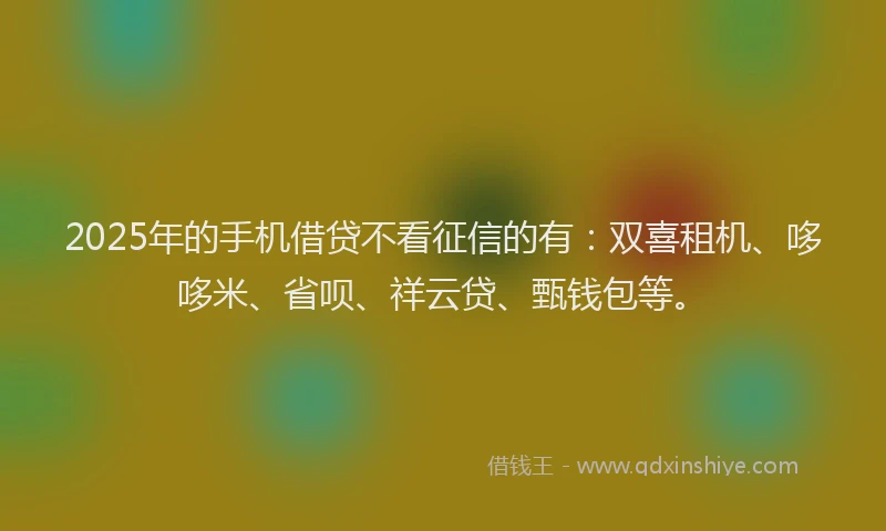2025年的手机借贷不看征信的有：双喜租机、哆哆米、省呗、祥云贷、甄钱包等。