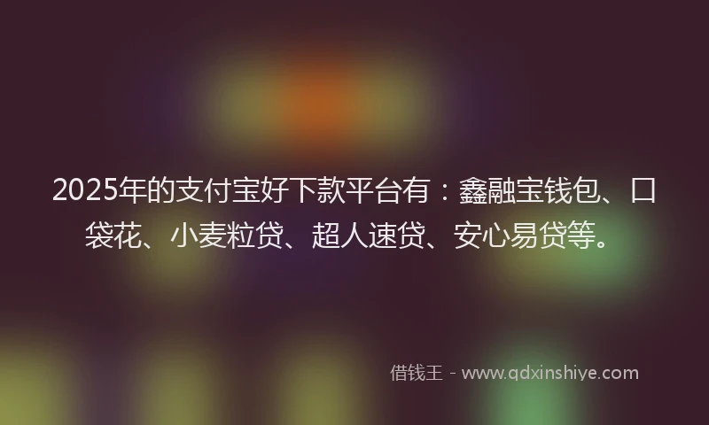 2025年的支付宝好下款平台有：鑫融宝钱包、口袋花、小麦粒贷、超人速贷、安心易贷等。