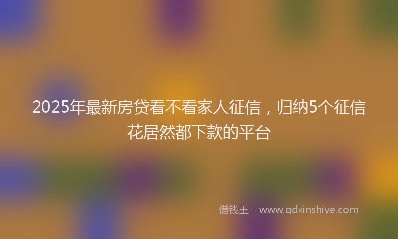 2025年最新房贷看不看家人征信，归纳5个征信花居然都下款的平台