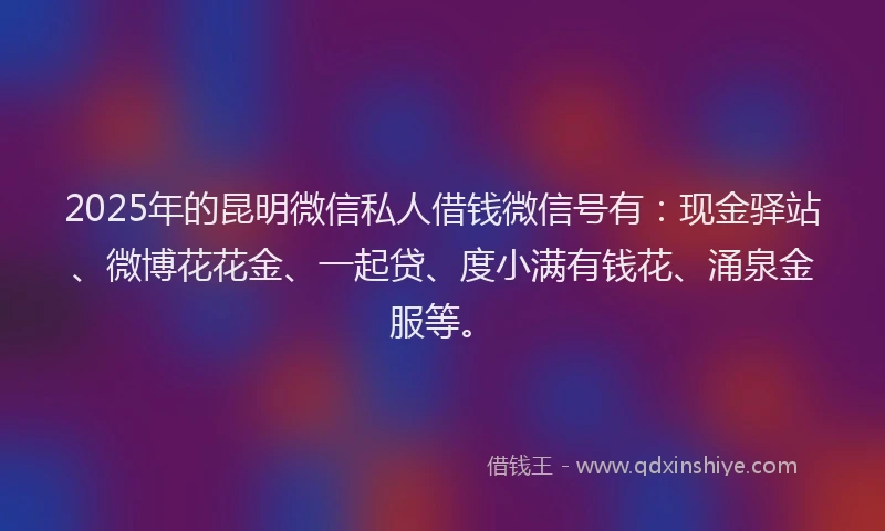 2025年的昆明微信私人借钱微信号有：现金驿站、微博花花金、一起贷、度小满有钱花、涌泉金服等。