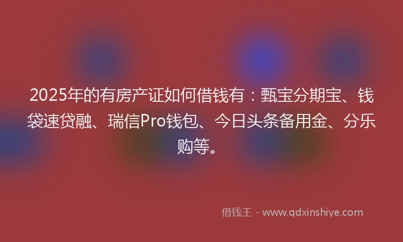 2025年的有房产证如何借钱有：甄宝分期宝、钱袋速贷融、瑞信Pro钱包、今日头条备用金、分乐购等。