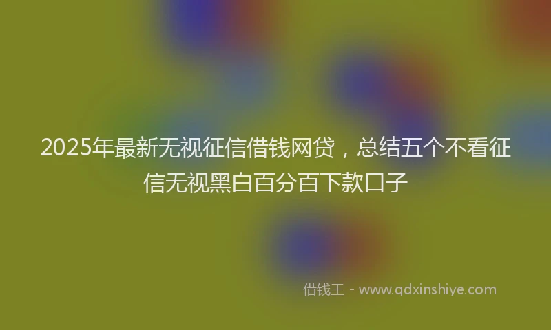 2025年最新无视征信借钱网贷，总结五个不看征信无视黑白百分百下款口子