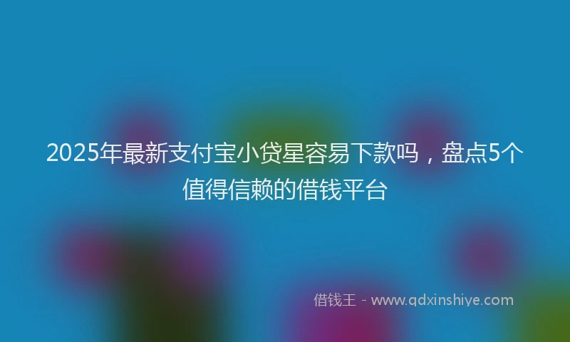 2025年最新支付宝小贷星容易下款吗，盘点5个值得信赖的借钱平台