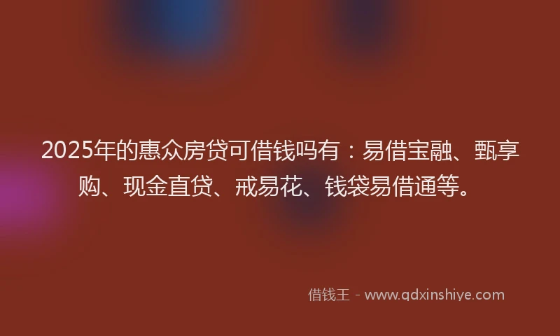 2025年的惠众房贷可借钱吗有：易借宝融、甄享购、现金直贷、戒易花、钱袋易借通等。