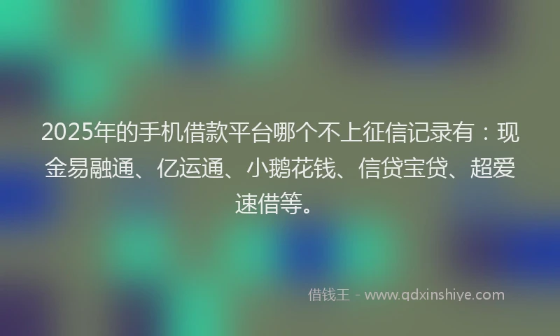 2025年的手机借款平台哪个不上征信记录有：现金易融通、亿运通、小鹅花钱、信贷宝贷、超爱速借等。