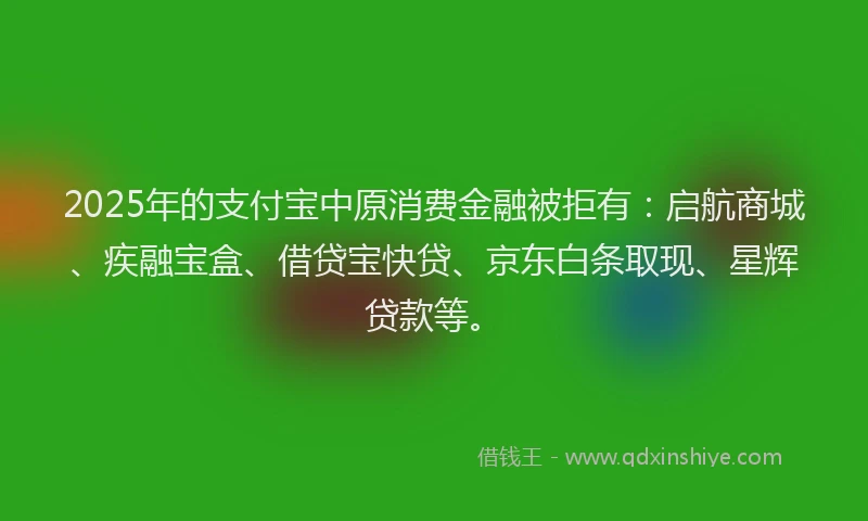 2025年的支付宝中原消费金融被拒有：启航商城、疾融宝盒、借贷宝快贷、京东白条取现、星辉贷款等。