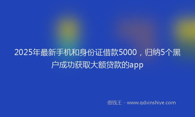2025年最新手机和身份证借款5000，归纳5个黑户成功获取大额贷款的app