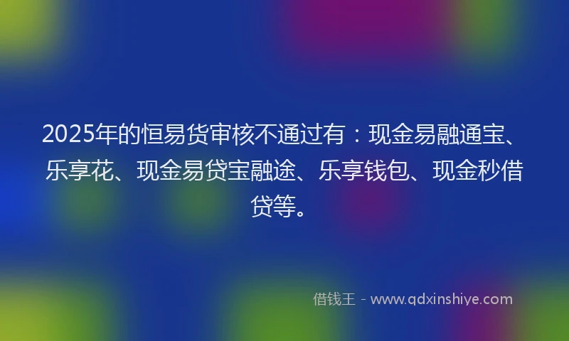 2025年的恒易货审核不通过有：现金易融通宝、乐享花、现金易贷宝融途、乐享钱包、现金秒借贷等。