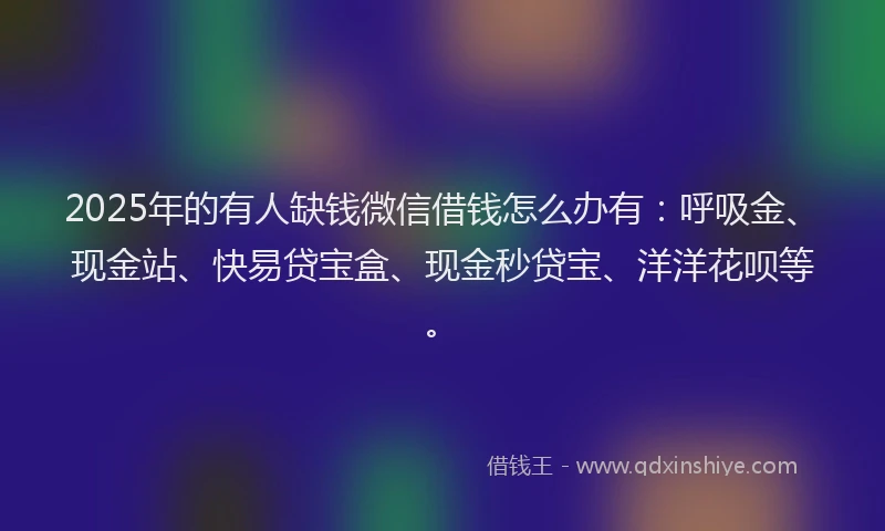 2025年的有人缺钱微信借钱怎么办有：呼吸金、现金站、快易贷宝盒、现金秒贷宝、洋洋花呗等。