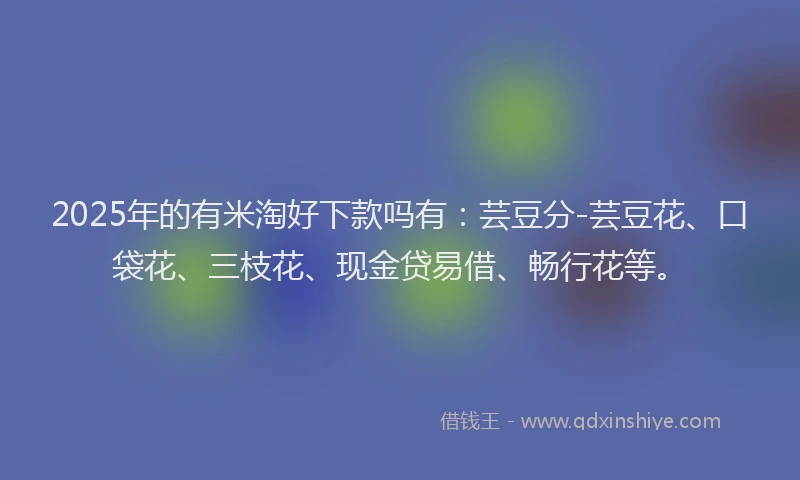 2025年的有米淘好下款吗有：芸豆分-芸豆花、口袋花、三枝花、现金贷易借、畅行花等。