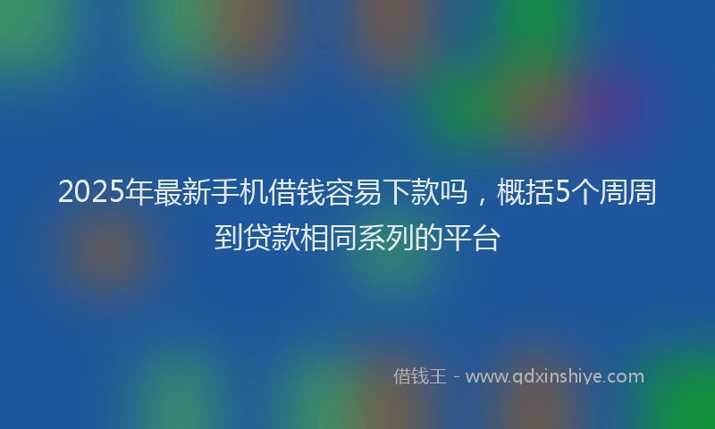 2025年最新手机借钱容易下款吗，概括5个周周到贷款相同系列的平台