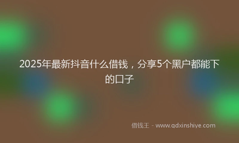 2025年最新抖音什么借钱，分享5个黑户都能下的口子