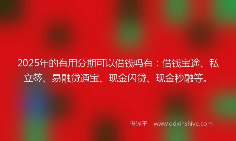 2025年的有用分期可以借钱吗有：借钱宝途、私立签、易融贷通宝、现金闪贷、现金秒融等。