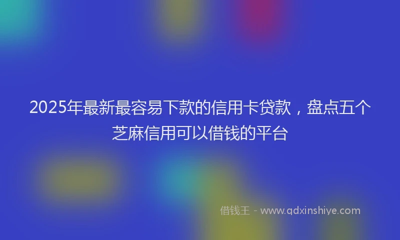 2025年最新最容易下款的信用卡贷款，盘点五个芝麻信用可以借钱的平台