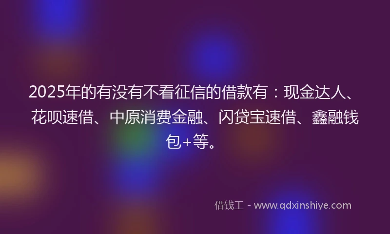 2025年的有没有不看征信的借款有：现金达人、花呗速借、中原消费金融、闪贷宝速借、鑫融钱包+等。