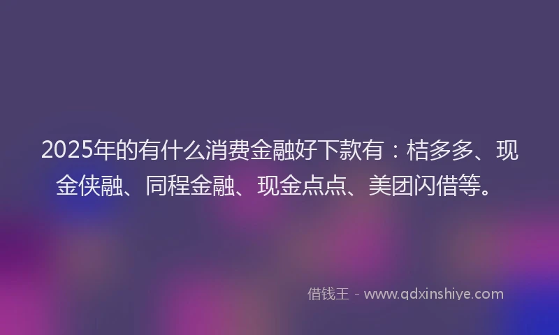 2025年的有什么消费金融好下款有：桔多多、现金侠融、同程金融、现金点点、美团闪借等。