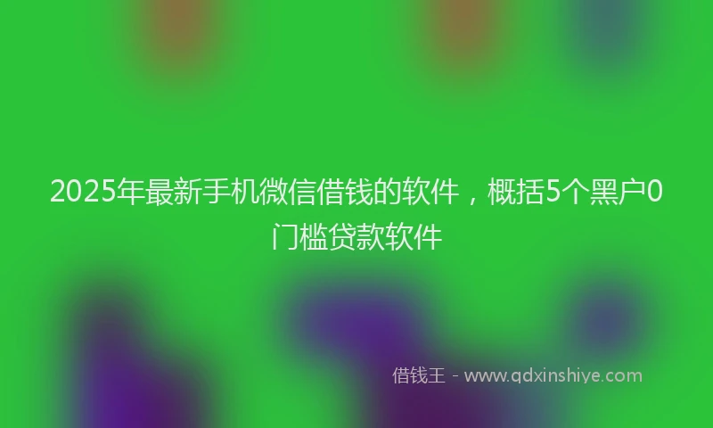 2025年最新手机微信借钱的软件，概括5个黑户0门槛贷款软件