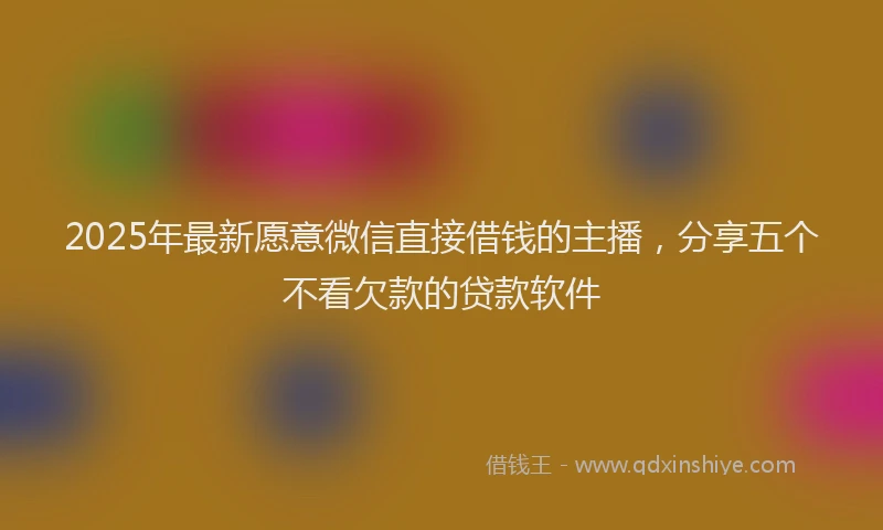 2025年最新愿意微信直接借钱的主播，分享五个不看欠款的贷款软件