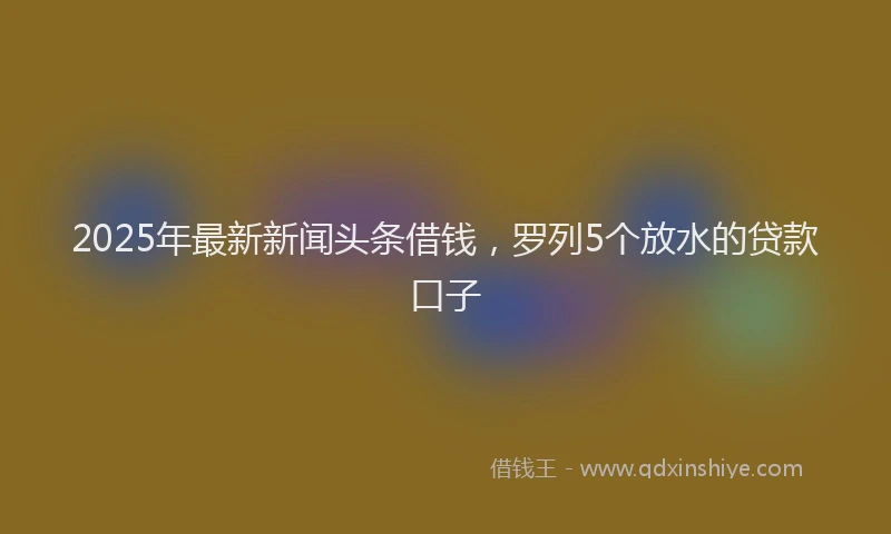 2025年最新新闻头条借钱，罗列5个放水的贷款口子