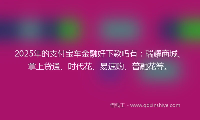 2025年的支付宝车金融好下款吗有:瑞耀商城、掌上贷通、时代花、易速购、普融花等。