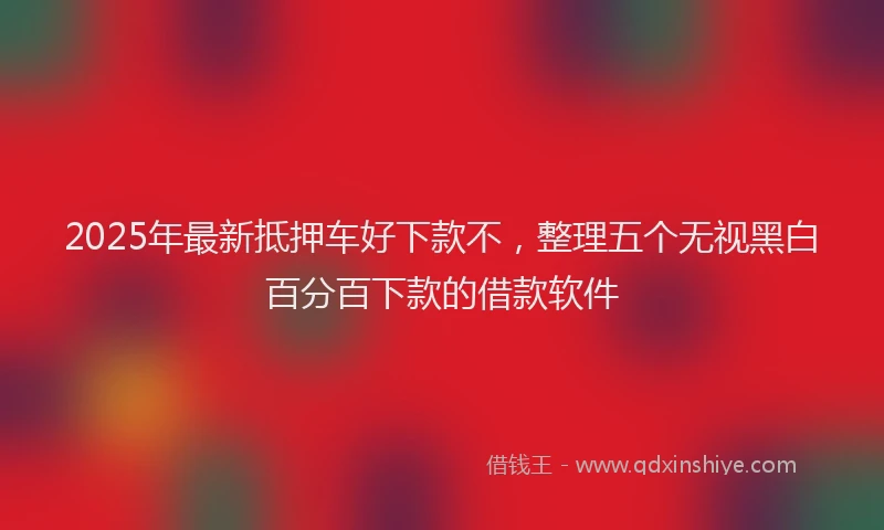 2025年最新抵押车好下款不，整理五个无视黑白百分百下款的借款软件