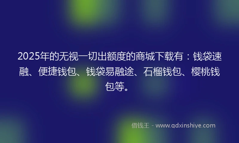 2025年的无视一切出额度的商城下载有：钱袋速融、便捷钱包、钱袋易融途、石榴钱包、樱桃钱包等。