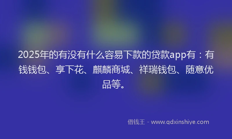 2025年的有没有什么容易下款的贷款app有：有钱钱包、享下花、麒麟商城、祥瑞钱包、随意优品等。