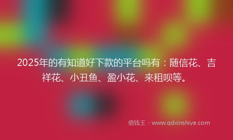 2025年的有知道好下款的平台吗有：随信花、吉祥花、小丑鱼、盈小花、来租呗等。