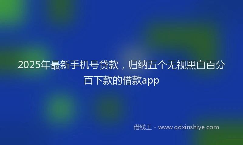 2025年最新手机号贷款，归纳五个无视黑白百分百下款的借款app