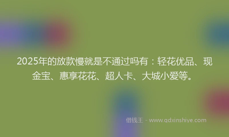 2025年的放款慢就是不通过吗有：轻花优品、现金宝、惠享花花、超人卡、大城小爱等。