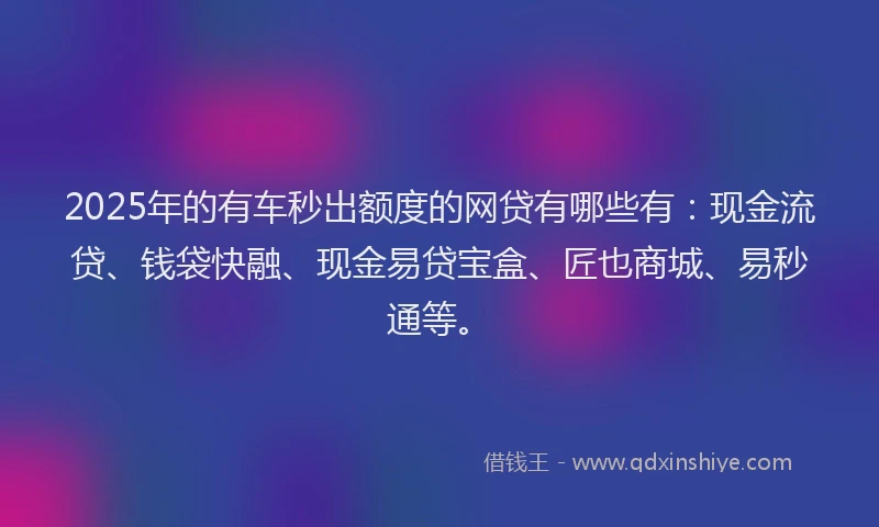 2025年的有车秒出额度的网贷有哪些有：现金流贷、钱袋快融、现金易贷宝盒、匠也商城、易秒通等。