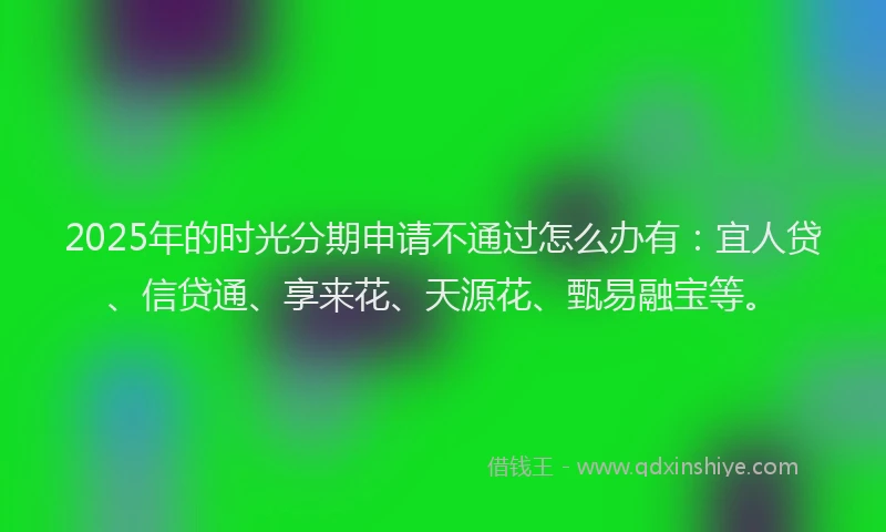 2025年的时光分期申请不通过怎么办有：宜人贷、信贷通、享来花、天源花、甄易融宝等。