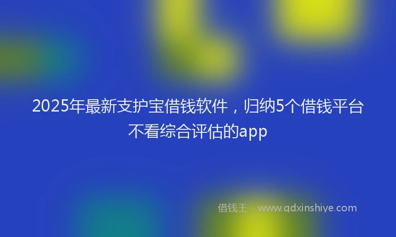 2025年最新支护宝借钱软件，归纳5个借钱平台不看综合评估的app