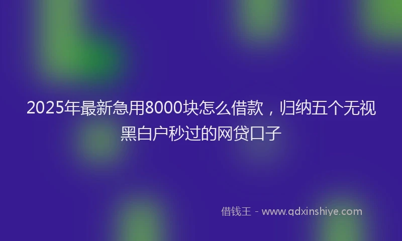 2025年最新急用8000块怎么借款，归纳五个无视黑白户秒过的网贷口子
