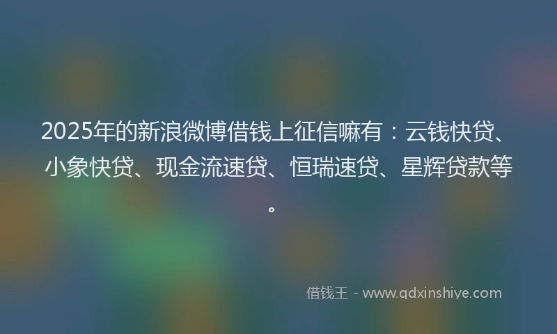 2025年的新浪微博借钱上征信嘛有：云钱快贷、小象快贷、现金流速贷、恒瑞速贷、星辉贷款等。