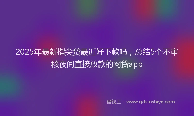 2025年最新指尖贷最近好下款吗，总结5个不审核夜间直接放款的网贷app