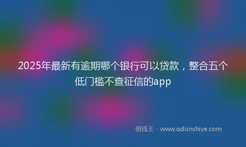 2025年最新有逾期哪个银行可以贷款，整合五个低门槛不查征信的app