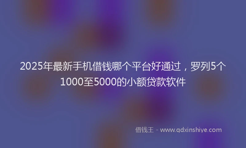 2025年最新手机借钱哪个平台好通过，罗列5个1000至5000的小额贷款软件