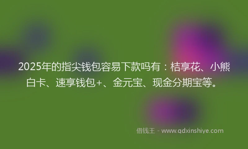 2025年的指尖钱包容易下款吗有：桔享花、小熊白卡、速享钱包+、金元宝、现金分期宝等。