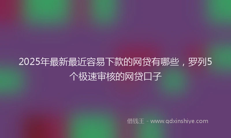 2025年最新最近容易下款的网贷有哪些，罗列5个极速审核的网贷口子