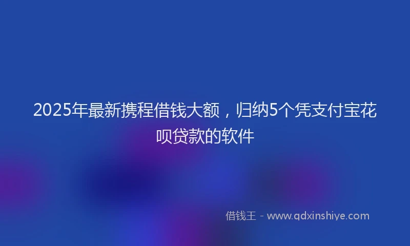 2025年最新携程借钱大额，归纳5个凭支付宝花呗贷款的软件