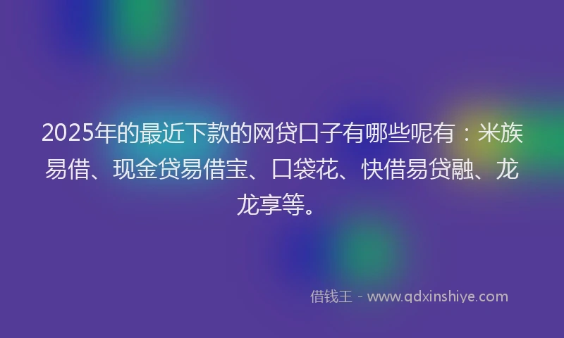 2025年的最近下款的网贷口子有哪些呢有：米族易借、现金贷易借宝、口袋花、快借易贷融、龙龙享等。