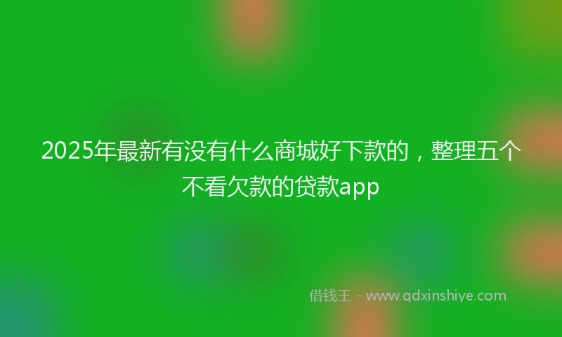2025年最新有没有什么商城好下款的，整理五个不看欠款的贷款app