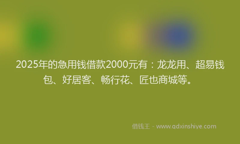 2025年的急用钱借款2000元有：龙龙用、超易钱包、好居客、畅行花、匠也商城等。
