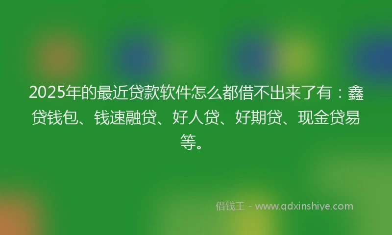 2025年的最近贷款软件怎么都借不出来了有：鑫贷钱包、钱速融贷、好人贷、好期贷、现金贷易等。