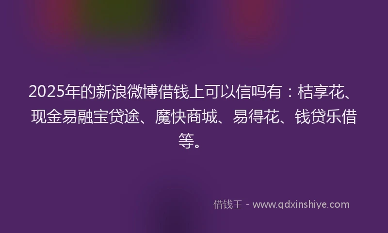 2025年的新浪微博借钱上可以信吗有：桔享花、现金易融宝贷途、魔快商城、易得花、钱贷乐借等。