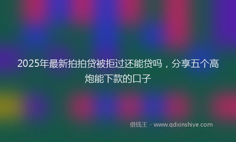 2025年最新拍拍贷被拒过还能贷吗，分享五个高炮能下款的口子